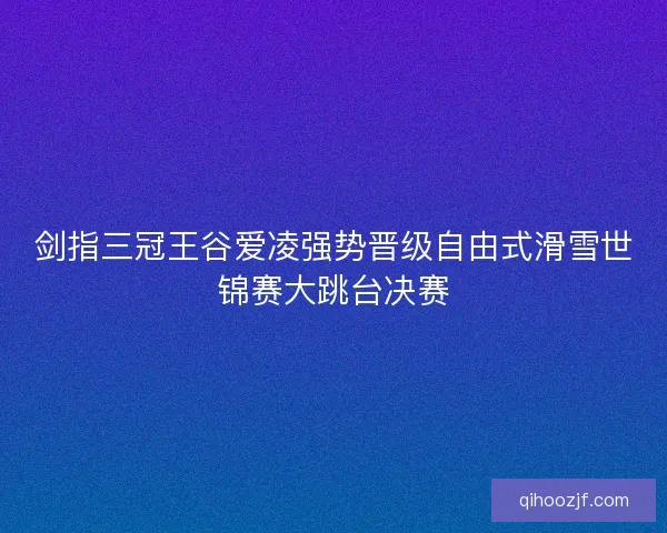 剑指三冠王谷爱凌强势晋级自由式滑雪世锦赛大跳台决赛